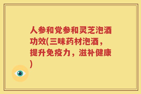 人参和党参和灵芝泡酒功效(三味药材泡酒，提升免疫力，滋补健康)