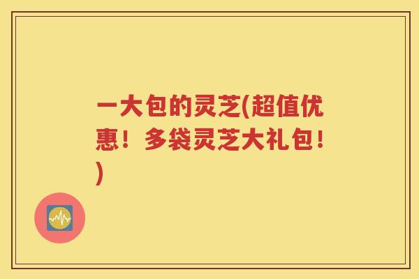 一大包的灵芝(超值优惠！多袋灵芝大礼包！)
