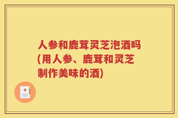 人参和鹿茸灵芝泡酒吗(用人参、鹿茸和灵芝制作美味的酒)