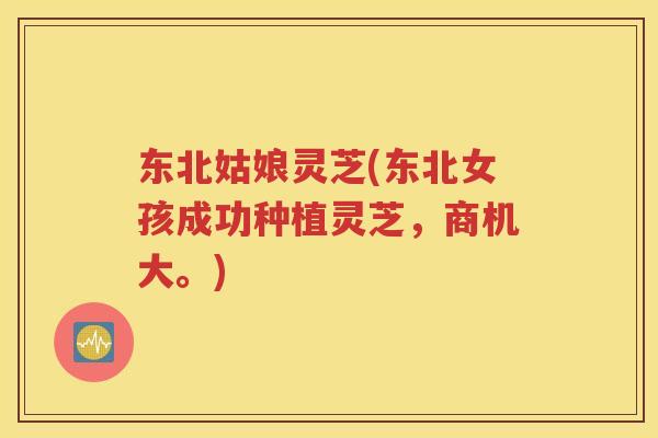 东北姑娘灵芝(东北女孩成功种植灵芝，商机大。)