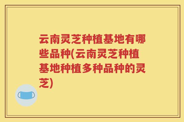 云南灵芝种植基地有哪些品种(云南灵芝种植基地种植多种品种的灵芝)