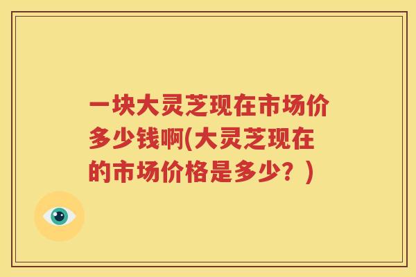 一块大灵芝现在市场价多少钱啊(大灵芝现在的市场价格是多少？)