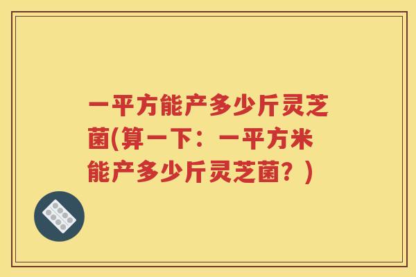 一平方能产多少斤灵芝菌(算一下：一平方米能产多少斤灵芝菌？)