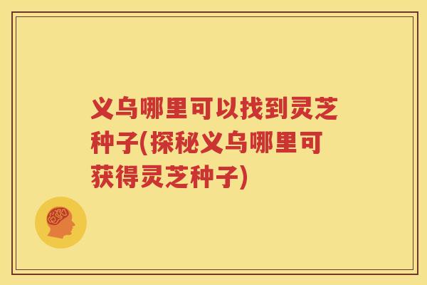 义乌哪里可以找到灵芝种子(探秘义乌哪里可获得灵芝种子)