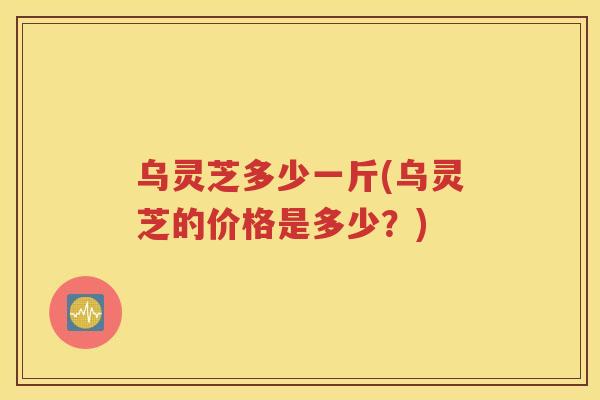 乌灵芝多少一斤(乌灵芝的价格是多少？)
