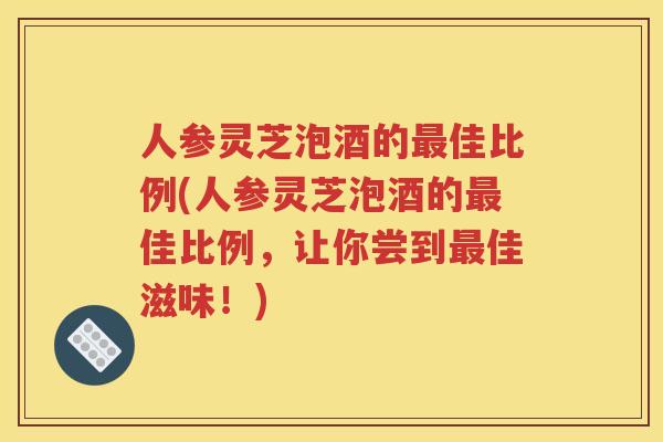 人参灵芝泡酒的最佳比例(人参灵芝泡酒的最佳比例，让你尝到最佳滋味！)