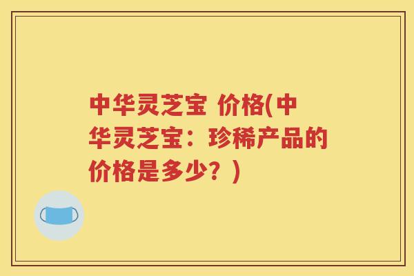 中华灵芝宝 价格(中华灵芝宝：珍稀产品的价格是多少？)