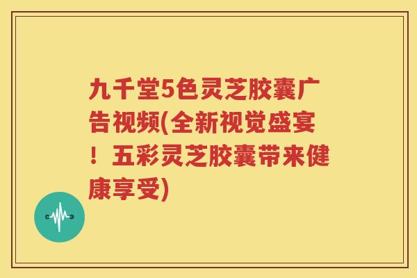 九千堂5色灵芝胶囊广告视频(全新视觉盛宴！五彩灵芝胶囊带来健康享受)