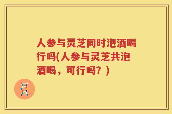 人参与灵芝同时泡酒喝行吗(人参与灵芝共泡酒喝，可行吗？)
