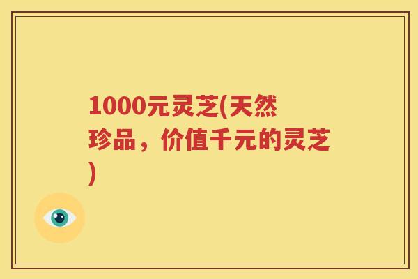 1000元灵芝(天然珍品，价值千元的灵芝)
