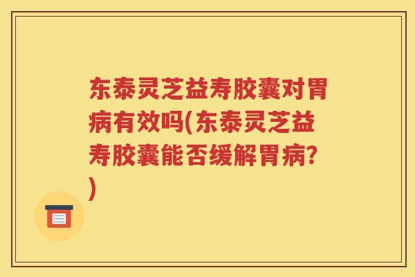 东泰灵芝益寿胶囊对胃病有效吗(东泰灵芝益寿胶囊能否缓解胃病？)