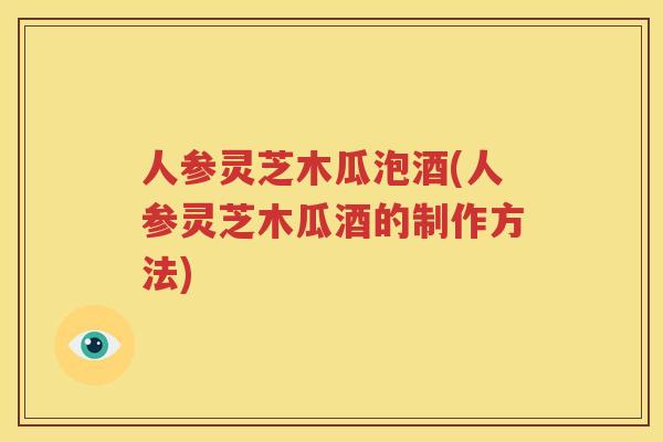 人参灵芝木瓜泡酒(人参灵芝木瓜酒的制作方法)