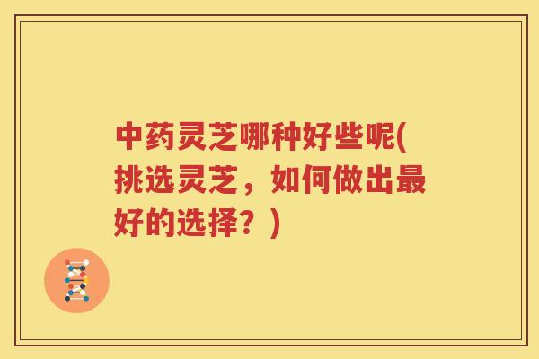 中药灵芝哪种好些呢(挑选灵芝，如何做出最好的选择？)