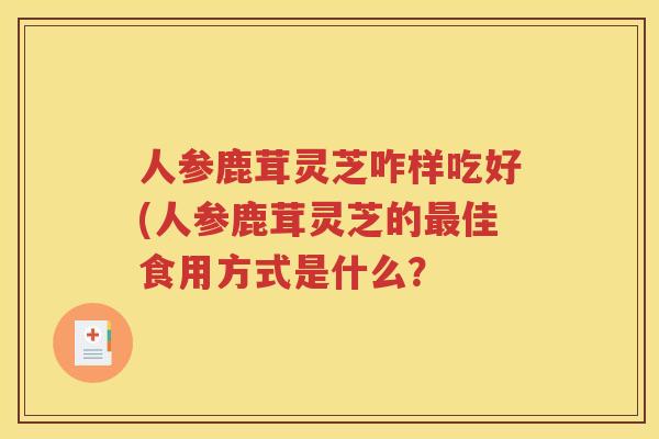 人参鹿茸灵芝咋样吃好(人参鹿茸灵芝的最佳食用方式是什么？