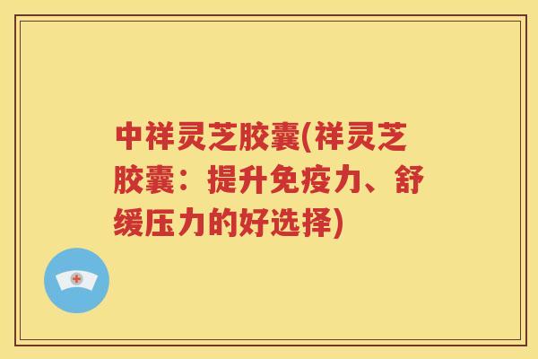 中祥灵芝胶囊(祥灵芝胶囊：提升免疫力、舒缓压力的好选择)