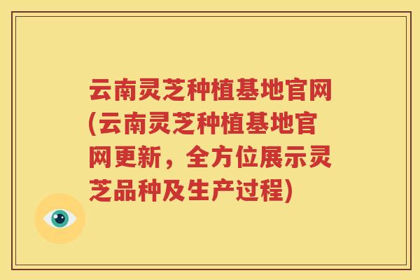 云南灵芝种植基地官网(云南灵芝种植基地官网更新，全方位展示灵芝品种及生产过程)