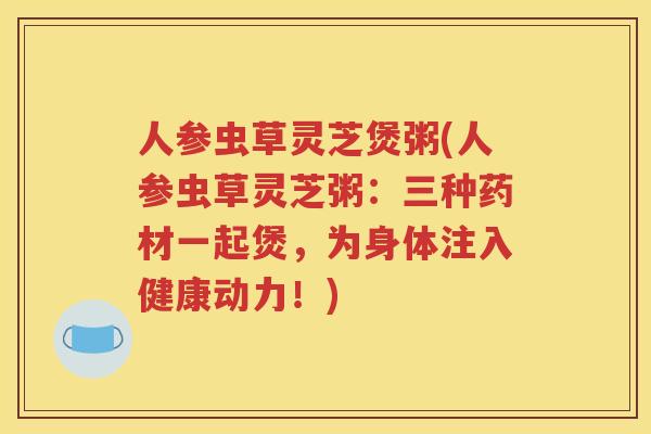 人参虫草灵芝煲粥(人参虫草灵芝粥：三种药材一起煲，为身体注入健康动力！)