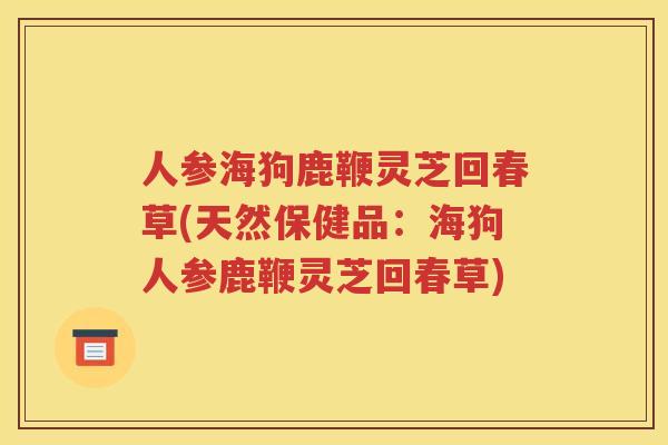 人参海狗鹿鞭灵芝回春草(天然保健品：海狗人参鹿鞭灵芝回春草)