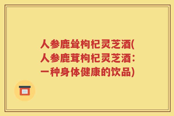 人参鹿耸枸杞灵芝酒(人参鹿茸枸杞灵芝酒：一种身体健康的饮品)