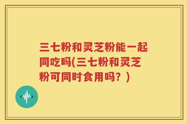 三七粉和灵芝粉能一起同吃吗(三七粉和灵芝粉可同时食用吗？)