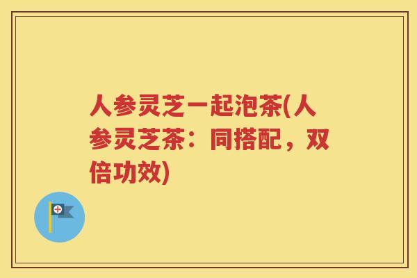 人参灵芝一起泡茶(人参灵芝茶：同搭配，双倍功效)