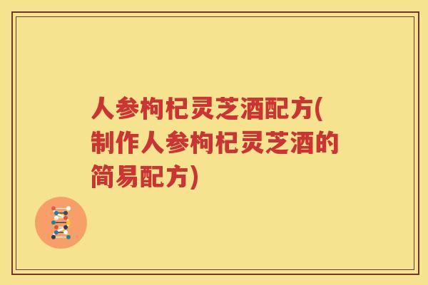人参枸杞灵芝酒配方(制作人参枸杞灵芝酒的简易配方)