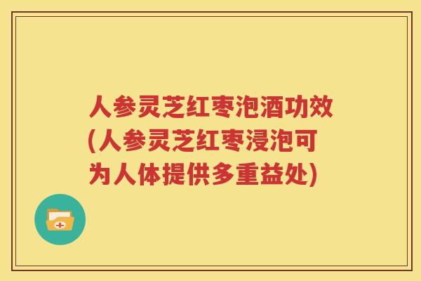 人参灵芝红枣泡酒功效(人参灵芝红枣浸泡可为人体提供多重益处)