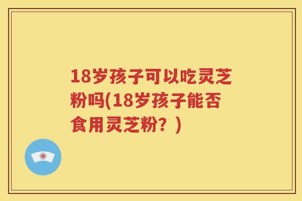 18岁孩子可以吃灵芝粉吗(18岁孩子能否食用灵芝粉？)