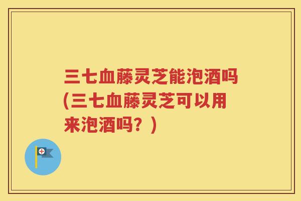 三七血藤灵芝能泡酒吗(三七血藤灵芝可以用来泡酒吗？)