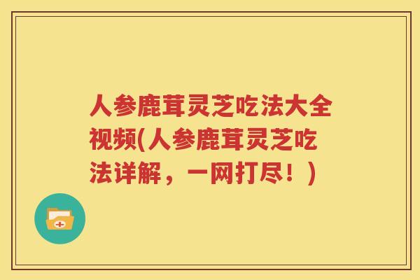 人参鹿茸灵芝吃法大全视频(人参鹿茸灵芝吃法详解，一网打尽！)