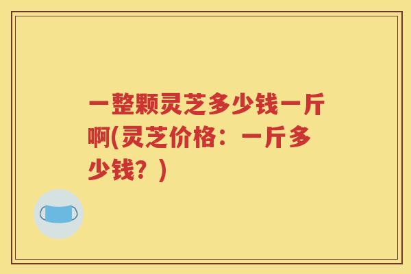 一整颗灵芝多少钱一斤啊(灵芝价格：一斤多少钱？)