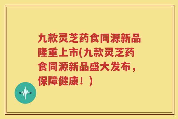 九款灵芝药食同源新品隆重上市(九款灵芝药食同源新品盛大发布，保障健康！)