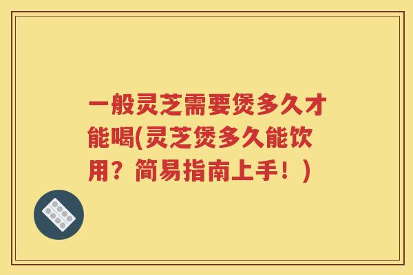 一般灵芝需要煲多久才能喝(灵芝煲多久能饮用？简易指南上手！)