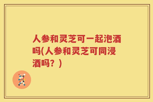人参和灵芝可一起泡酒吗(人参和灵芝可同浸酒吗？)