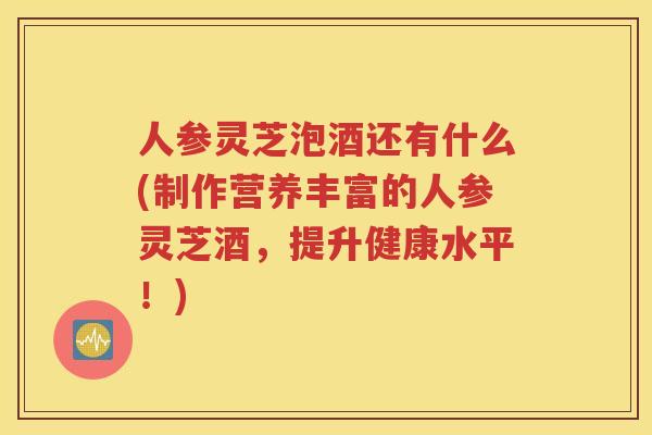 人参灵芝泡酒还有什么(制作营养丰富的人参灵芝酒，提升健康水平！)