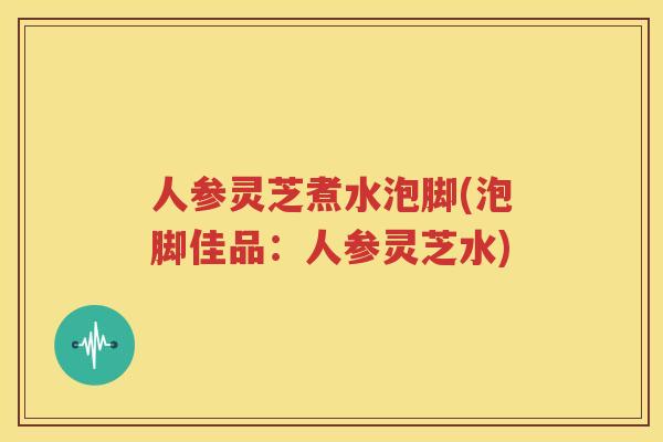 人参灵芝煮水泡脚(泡脚佳品：人参灵芝水)