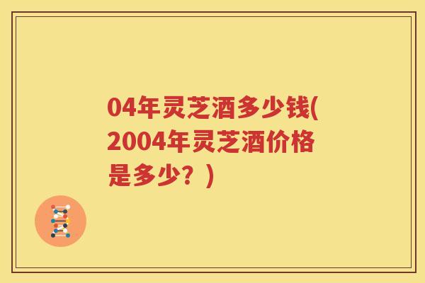 04年灵芝酒多少钱(2004年灵芝酒价格是多少？)