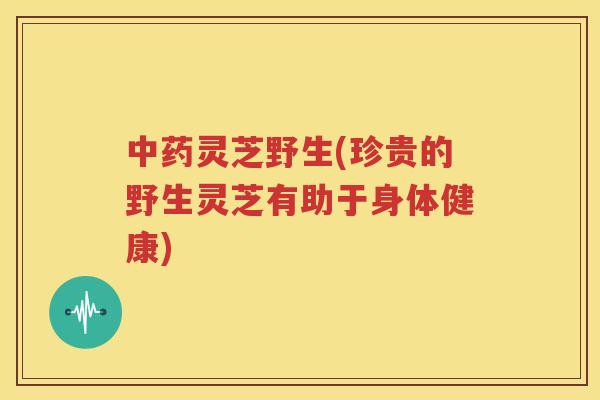 中药灵芝野生(珍贵的野生灵芝有助于身体健康)