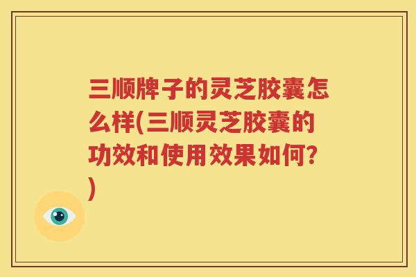 三顺牌子的灵芝胶囊怎么样(三顺灵芝胶囊的功效和使用效果如何？)