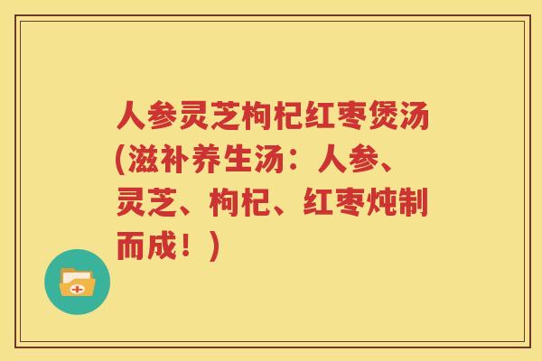 人参灵芝枸杞红枣煲汤(滋补养生汤：人参、灵芝、枸杞、红枣炖制而成！)