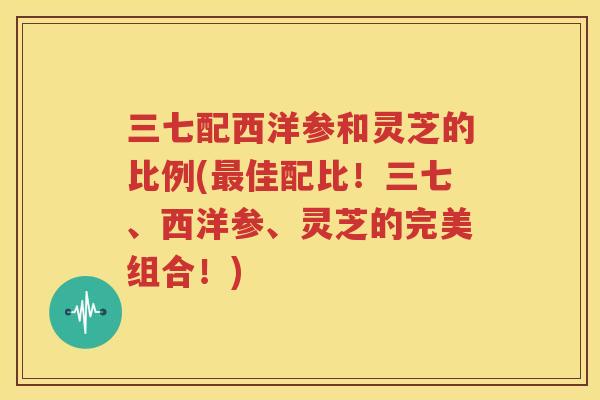 三七配西洋参和灵芝的比例(最佳配比！三七、西洋参、灵芝的完美组合！)