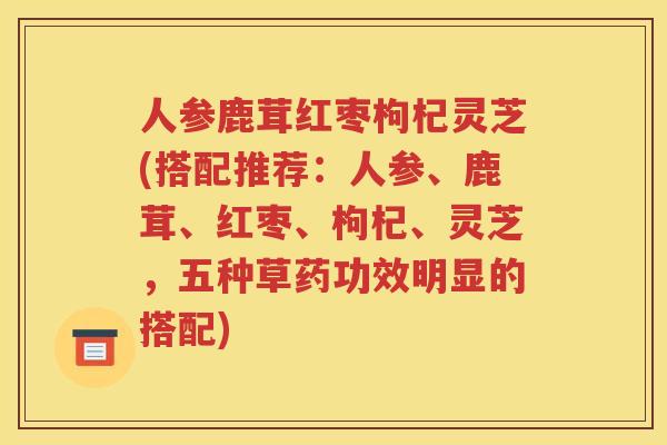 人参鹿茸红枣枸杞灵芝(搭配推荐：人参、鹿茸、红枣、枸杞、灵芝，五种草药功效明显的搭配)