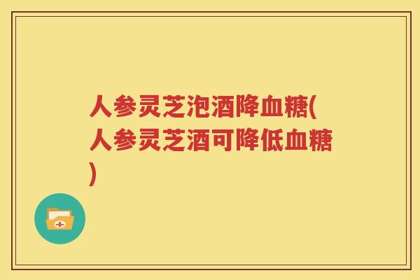 人参灵芝泡酒降血糖(人参灵芝酒可降低血糖)