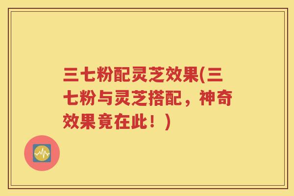 三七粉配灵芝效果(三七粉与灵芝搭配，神奇效果竟在此！)