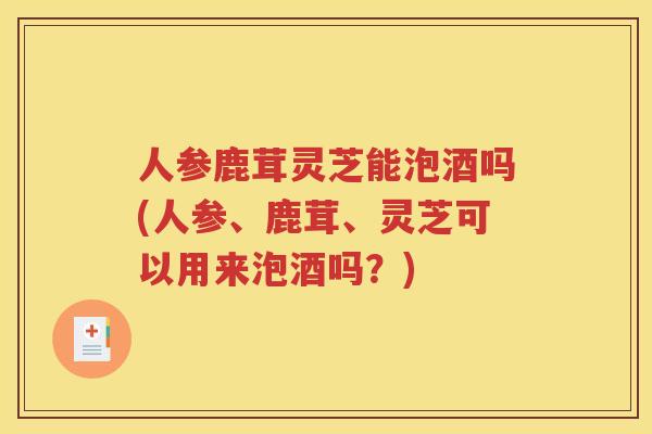 人参鹿茸灵芝能泡酒吗(人参、鹿茸、灵芝可以用来泡酒吗？)