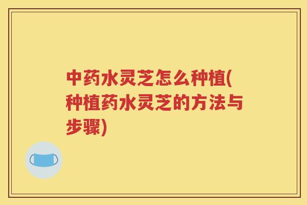 中药水灵芝怎么种植(种植药水灵芝的方法与步骤)
