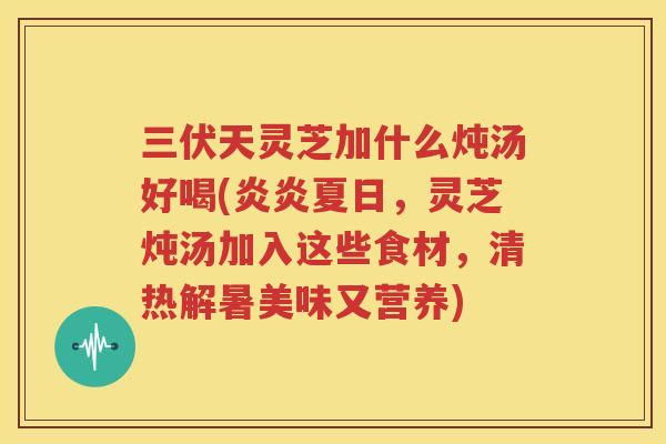 三伏天灵芝加什么炖汤好喝(炎炎夏日，灵芝炖汤加入这些食材，清热解暑美味又营养)