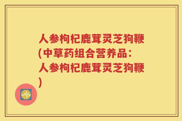 人参枸杞鹿茸灵芝狗鞭(中草药组合营养品：人参枸杞鹿茸灵芝狗鞭)