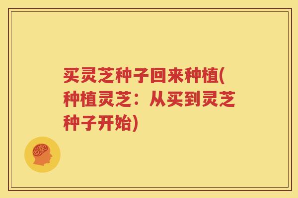 买灵芝种子回来种植(种植灵芝：从买到灵芝种子开始)