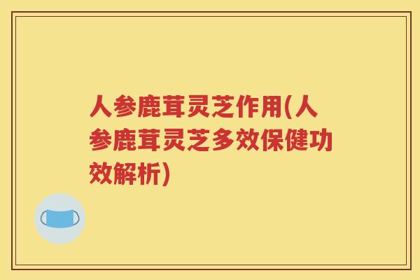 人参鹿茸灵芝作用(人参鹿茸灵芝多效保健功效解析)